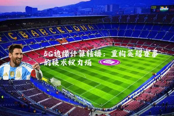 5G边缘计算转播：重构英超赛事的技术权力场